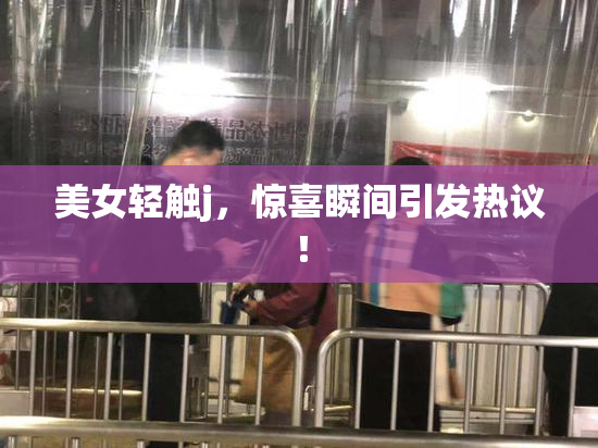 美女轻触j，惊喜瞬间引发热议！