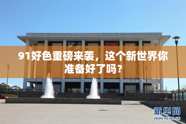 91好色重磅来袭，这个新世界你准备好了吗？