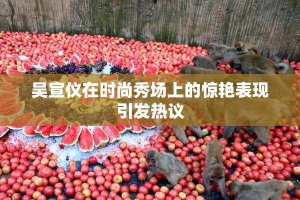 吴宣仪在时尚秀场上的惊艳表现引发热议