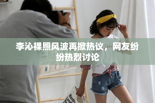 李沁裸照风波再掀热议，网友纷纷热烈讨论