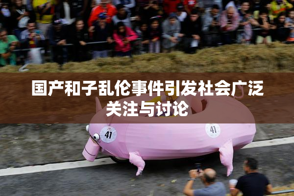 国产和子乱伦事件引发社会广泛关注与讨论