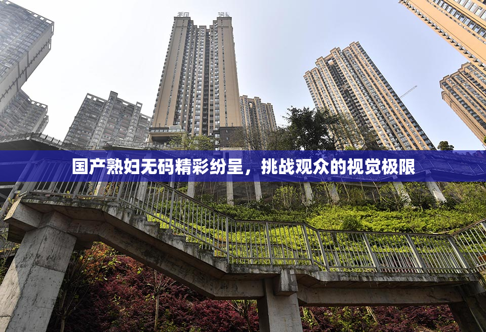 国产熟妇无码精彩纷呈，挑战观众的视觉极限