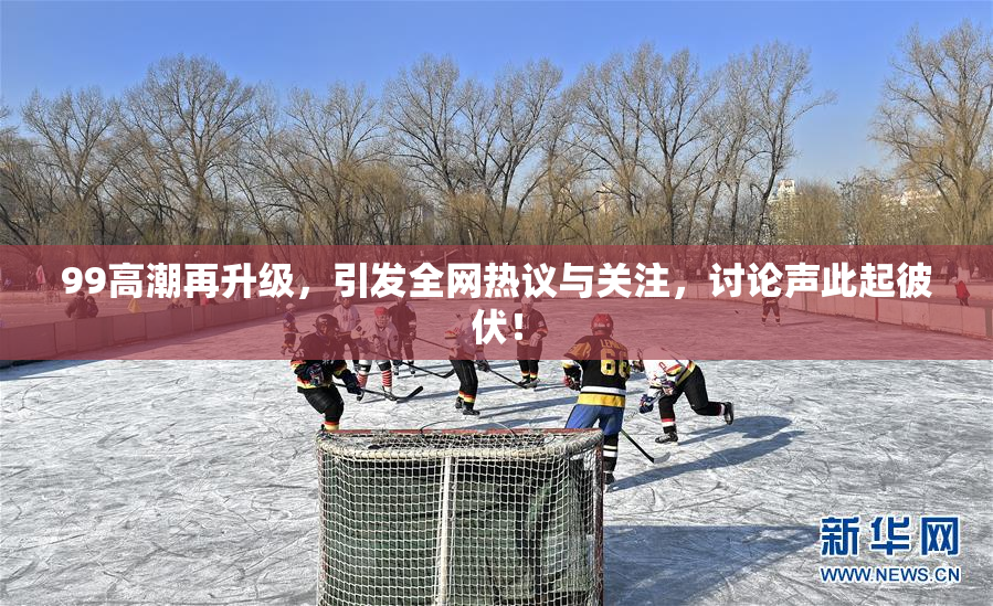 99高潮再升级，引发全网热议与关注，讨论声此起彼伏！
