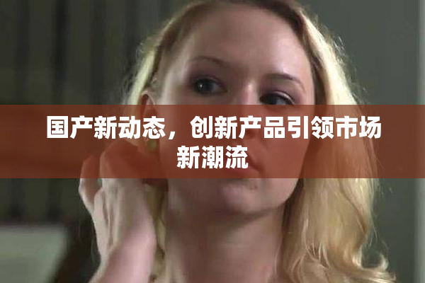 国产新动态，创新产品引领市场新潮流