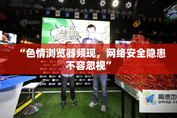 “色情浏览器频现，网络安全隐患不容忽视”