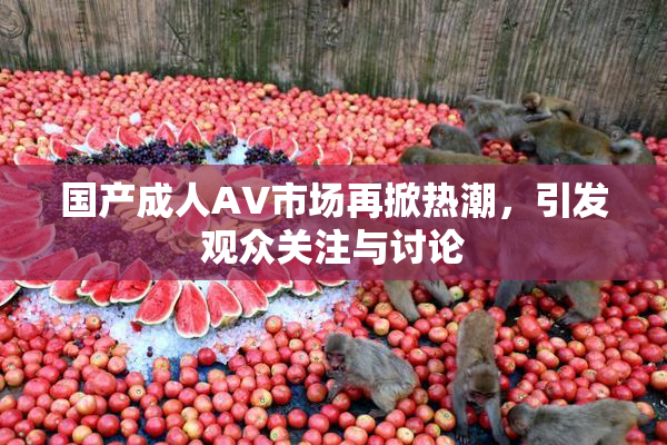 国产成人AV市场再掀热潮，引发观众关注与讨论