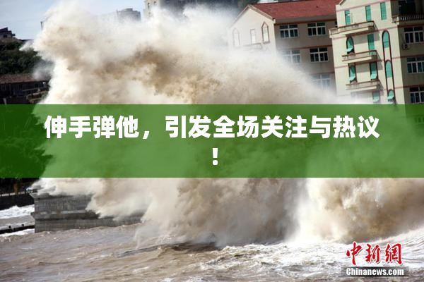 伸手弹他，引发全场关注与热议！