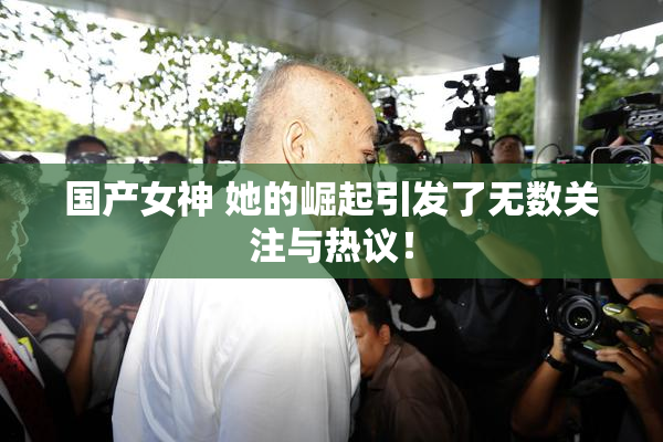 国产女神 她的崛起引发了无数关注与热议！