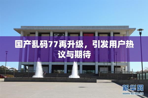 国产乱码77再升级，引发用户热议与期待