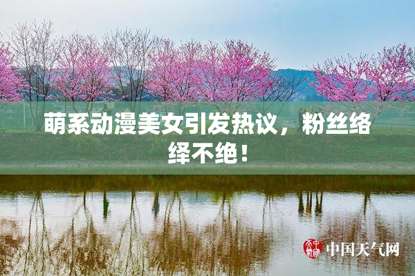 萌系动漫美女引发热议，粉丝络绎不绝！
