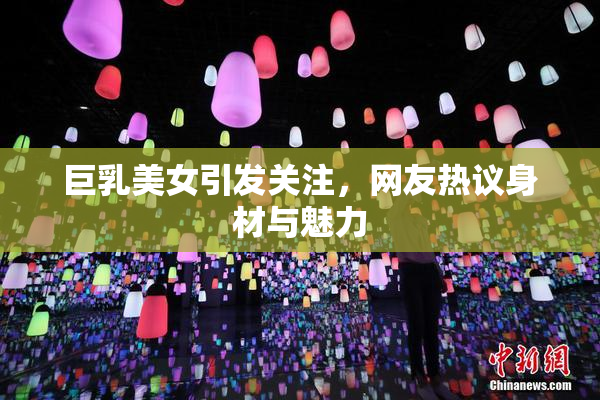 巨乳美女引发关注，网友热议身材与魅力