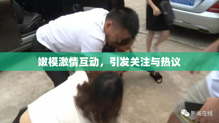 嫩模激情互动，引发关注与热议