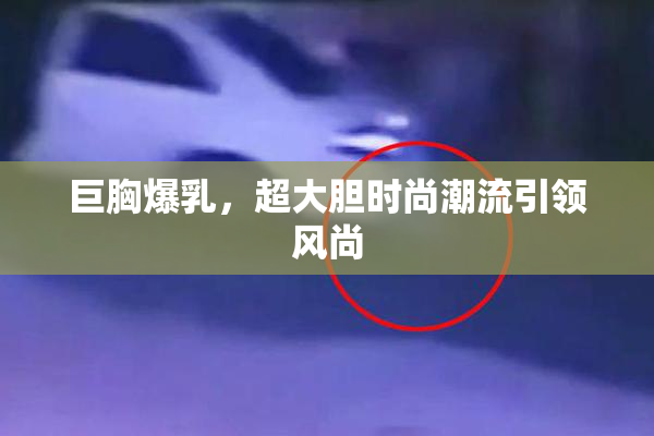 巨胸爆乳，超大胆时尚潮流引领风尚