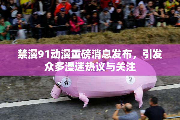 禁漫91动漫重磅消息发布，引发众多漫迷热议与关注