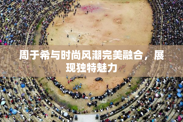 周于希与时尚风潮完美融合，展现独特魅力