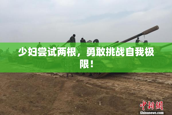 少妇尝试两根，勇敢挑战自我极限！