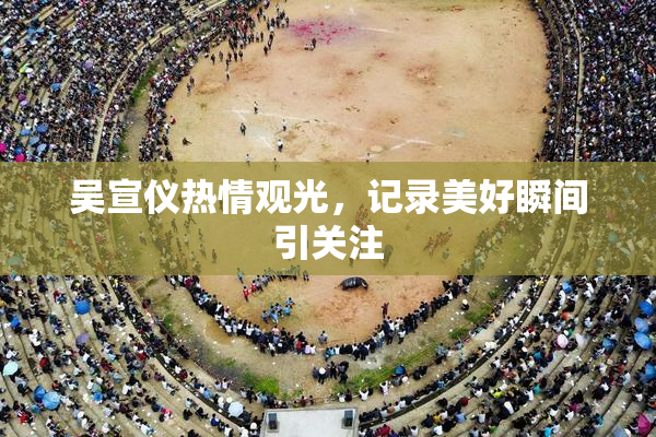 吴宣仪热情观光，记录美好瞬间引关注
