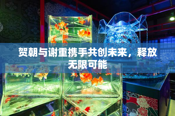 贺朝与谢重携手共创未来，释放无限可能