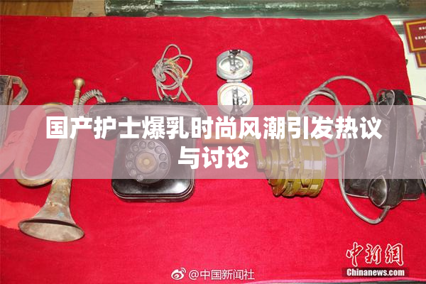 国产护士爆乳时尚风潮引发热议与讨论