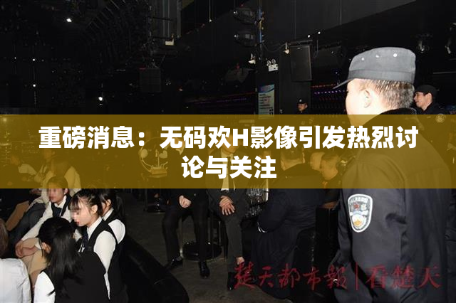 重磅消息：无码欢H影像引发热烈讨论与关注
