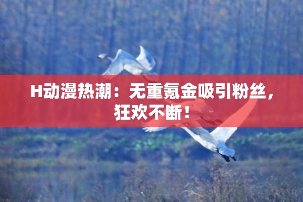 H动漫热潮：无重氪金吸引粉丝，狂欢不断！