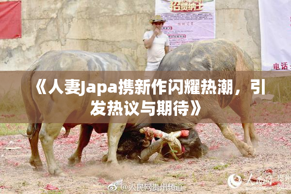 《人妻Japa携新作闪耀热潮，引发热议与期待》