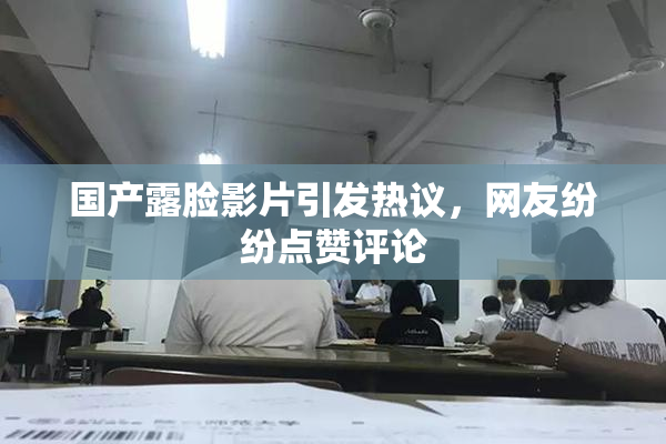 国产露脸影片引发热议，网友纷纷点赞评论