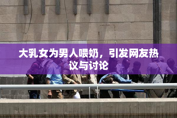 大乳女为男人喂奶，引发网友热议与讨论