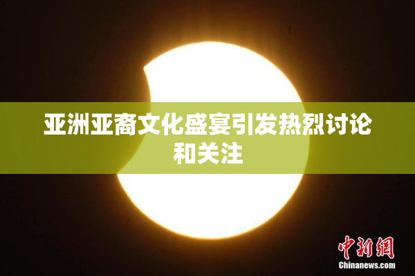 亚洲亚裔文化盛宴引发热烈讨论和关注