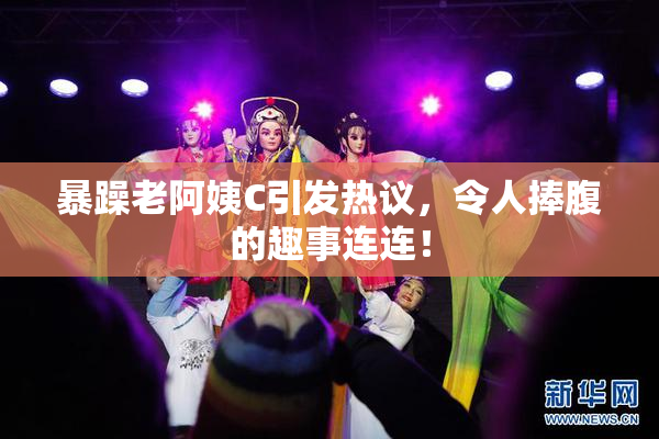 暴躁老阿姨C引发热议，令人捧腹的趣事连连！