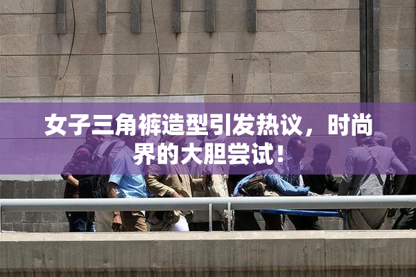 女子三角裤造型引发热议，时尚界的大胆尝试！
