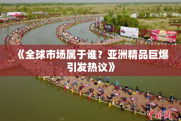 《全球市场属于谁？亚洲精品巨爆引发热议》