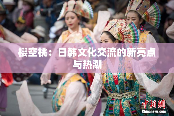 樱空桃：日韩文化交流的新亮点与热潮