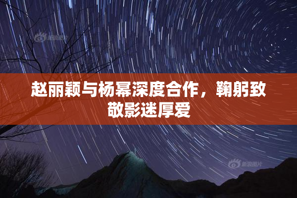 赵丽颖与杨幂深度合作，鞠躬致敬影迷厚爱