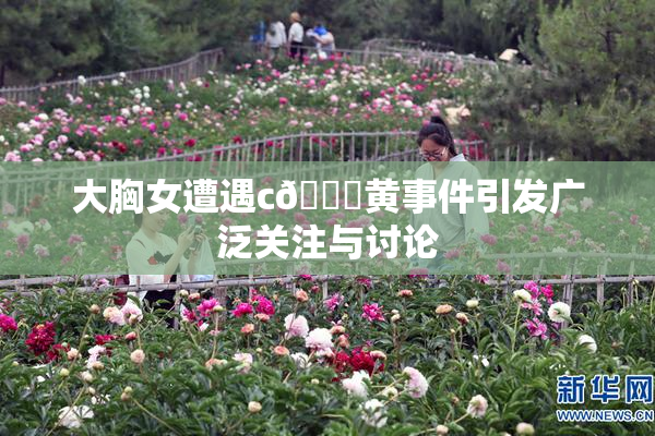大胸女遭遇c🔞黄事件引发广泛关注与讨论