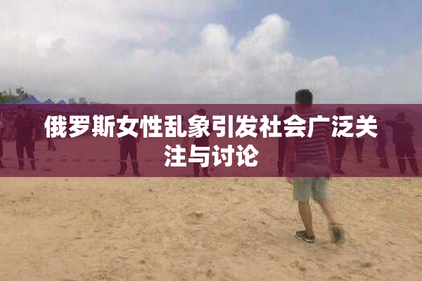 俄罗斯女性乱象引发社会广泛关注与讨论