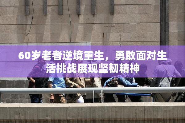 60岁老者逆境重生，勇敢面对生活挑战展现坚韧精神
