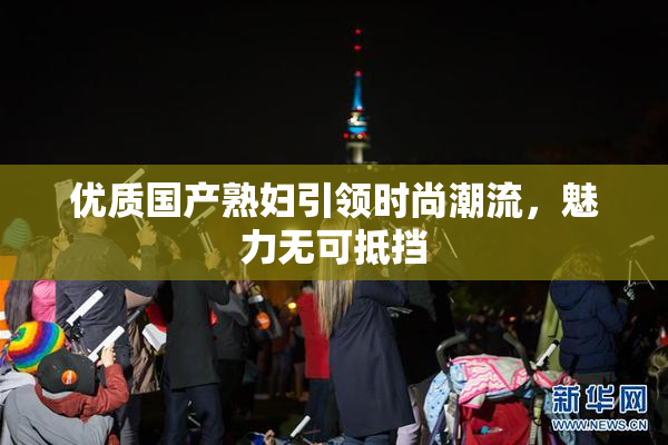优质国产熟妇引领时尚潮流，魅力无可抵挡