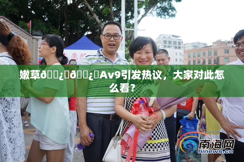 嫩草🌿‌🌿‌Av9引发热议，大家对此怎么看？