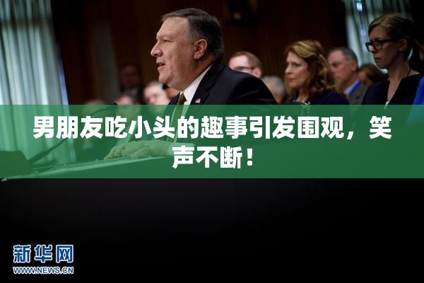 男朋友吃小头的趣事引发围观，笑声不断！