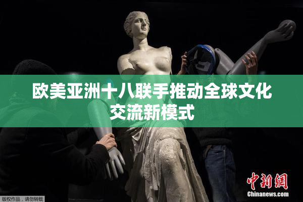 欧美亚洲十八联手推动全球文化交流新模式