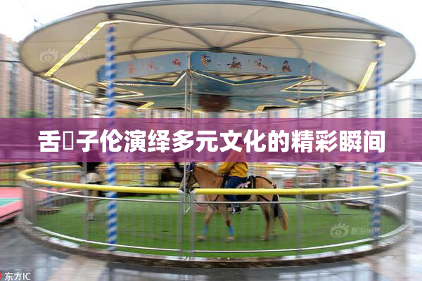 舌乚子伦演绎多元文化的精彩瞬间