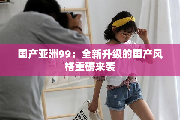 国产亚洲99：全新升级的国产风格重磅来袭