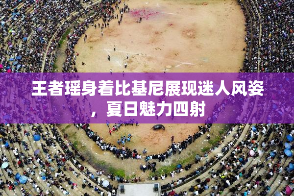 王者瑶身着比基尼展现迷人风姿，夏日魅力四射
