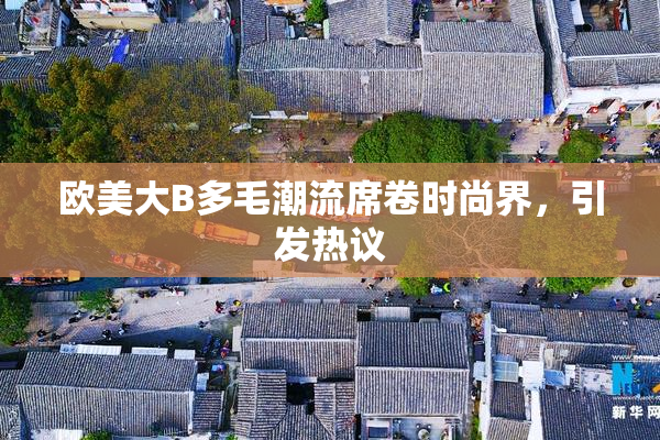 欧美大B多毛潮流席卷时尚界，引发热议
