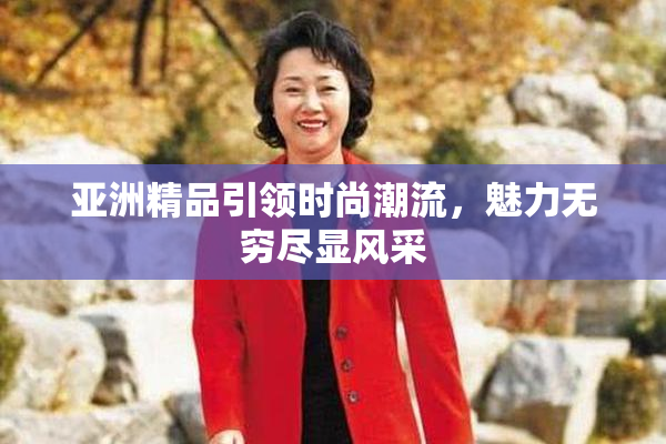 亚洲精品引领时尚潮流，魅力无穷尽显风采
