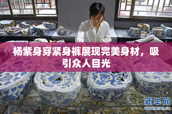 杨紫身穿紧身裤展现完美身材，吸引众人目光
