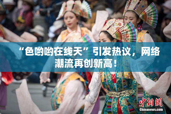 “色哟哟在线天”引发热议，网络潮流再创新高！