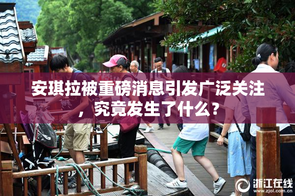 安琪拉被重磅消息引发广泛关注，究竟发生了什么？