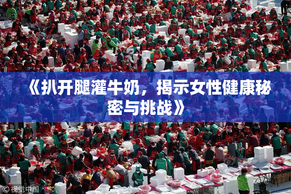 《扒开腿灌牛奶，揭示女性健康秘密与挑战》